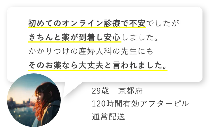 初めてのオンライン診療で不安でしたがきちんと薬が到着し安心しました。かかりつけの産婦人科の先生にもそのお薬なら大丈夫と言われました。　29歳京都府　120時間有効アフターピル　通常配送